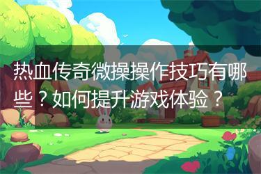 热血传奇微操操作技巧有哪些？如何提升游戏体验？