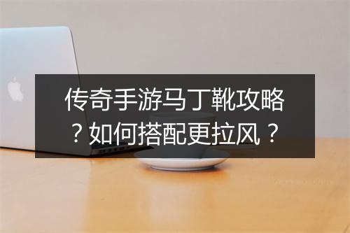 传奇手游马丁靴攻略？如何搭配更拉风？