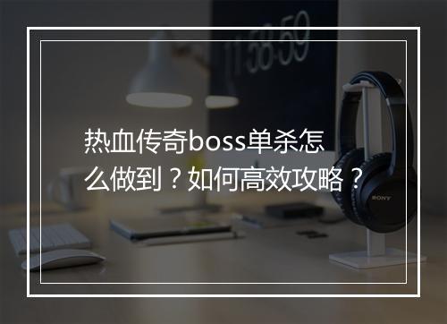 热血传奇boss单杀怎么做到？如何高效攻略？