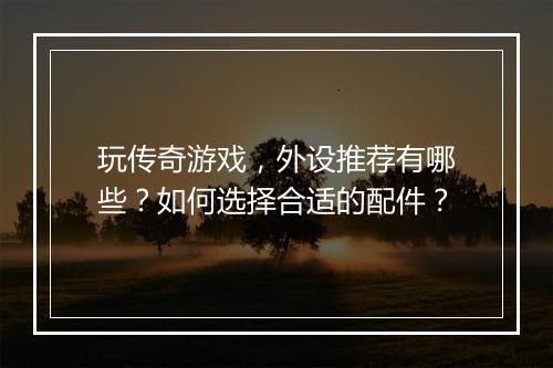 玩传奇游戏，外设推荐有哪些？如何选择合适的配件？