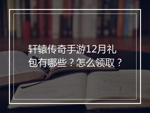 轩辕传奇手游12月礼包有哪些？怎么领取？
