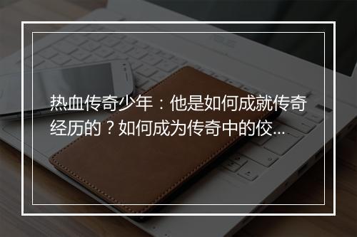 热血传奇少年：他是如何成就传奇经历的？如何成为传奇中的佼佼者？