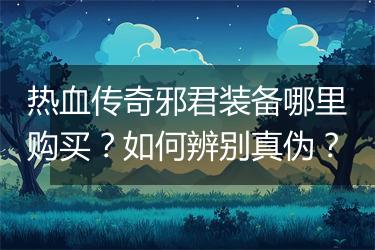 热血传奇邪君装备哪里购买？如何辨别真伪？