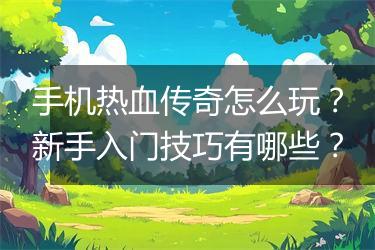 手机热血传奇怎么玩？新手入门技巧有哪些？