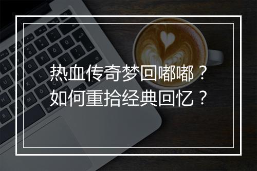 热血传奇梦回嘟嘟？如何重拾经典回忆？