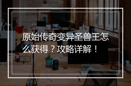 原始传奇变异圣兽王怎么获得？攻略详解！