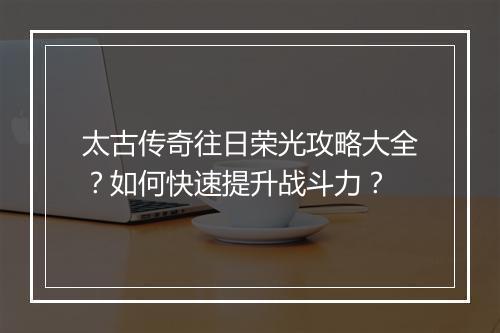 太古传奇往日荣光攻略大全？如何快速提升战斗力？