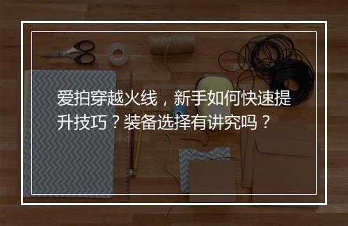 爱拍穿越火线，新手如何快速提升技巧？装备选择有讲究吗？