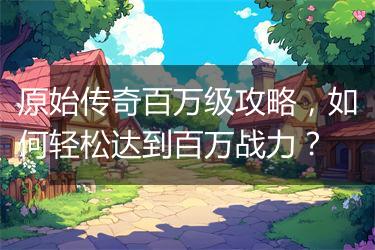原始传奇百万级攻略，如何轻松达到百万战力？