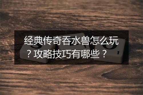 经典传奇吞水兽怎么玩？攻略技巧有哪些？