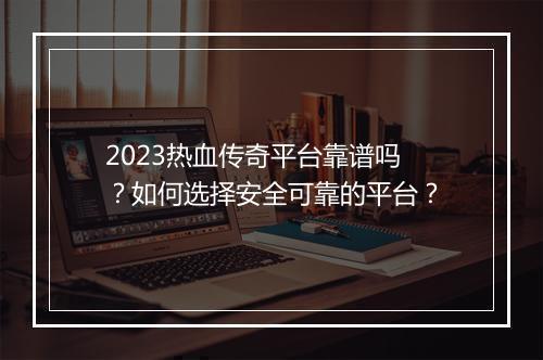 2023热血传奇平台靠谱吗？如何选择安全可靠的平台？