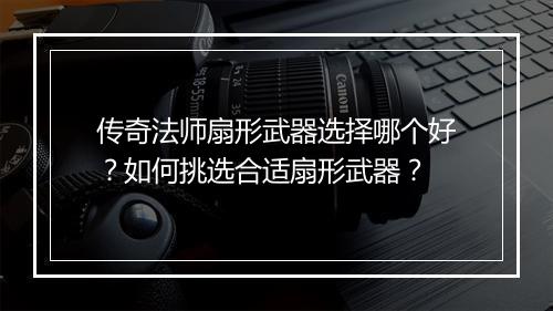 传奇法师扇形武器选择哪个好？如何挑选合适扇形武器？