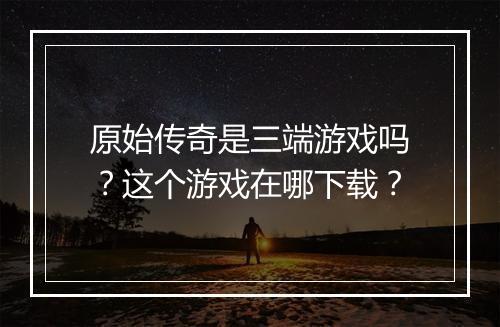 原始传奇是三端游戏吗？这个游戏在哪下载？