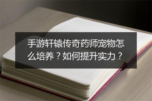 手游轩辕传奇药师宠物怎么培养？如何提升实力？