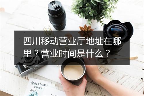 四川移动营业厅地址在哪里？营业时间是什么？