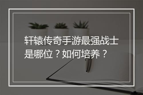 轩辕传奇手游最强战士是哪位？如何培养？