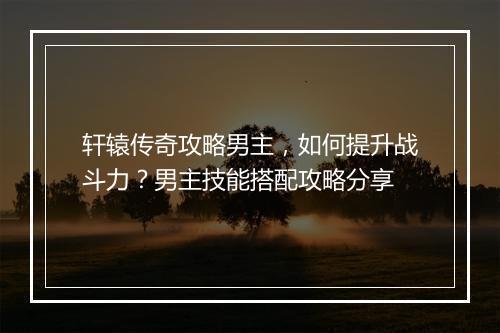 轩辕传奇攻略男主，如何提升战斗力？男主技能搭配攻略分享