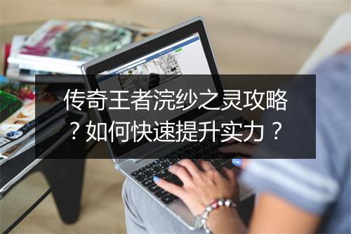 传奇王者浣纱之灵攻略？如何快速提升实力？