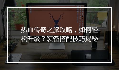 热血传奇之旅攻略，如何轻松升级？装备搭配技巧揭秘