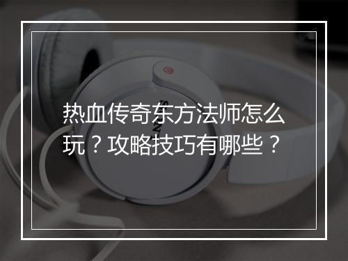 热血传奇东方法师怎么玩？攻略技巧有哪些？
