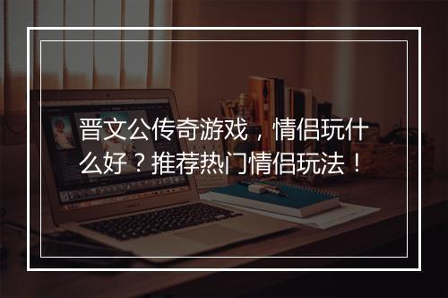 晋文公传奇游戏，情侣玩什么好？推荐热门情侣玩法！
