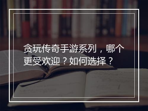贪玩传奇手游系列，哪个更受欢迎？如何选择？