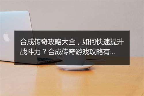合成传奇攻略大全，如何快速提升战斗力？合成传奇游戏攻略有哪些？