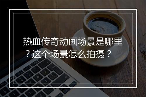 热血传奇动画场景是哪里？这个场景怎么拍摄？