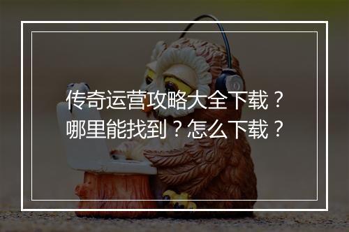传奇运营攻略大全下载？哪里能找到？怎么下载？