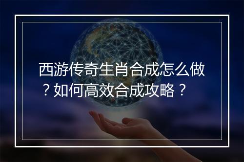 西游传奇生肖合成怎么做？如何高效合成攻略？