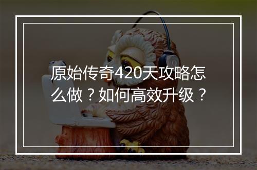 原始传奇420天攻略怎么做？如何高效升级？