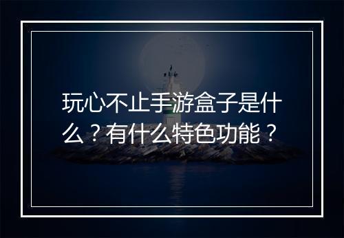 玩心不止手游盒子是什么？有什么特色功能？