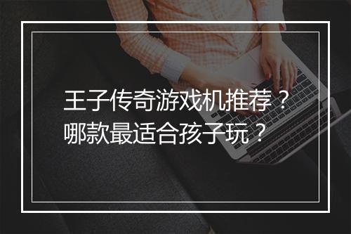 王子传奇游戏机推荐？哪款最适合孩子玩？