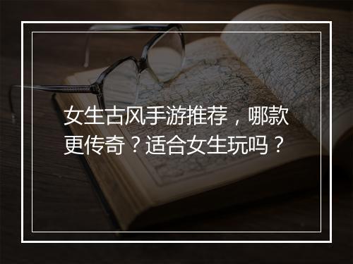 女生古风手游推荐，哪款更传奇？适合女生玩吗？