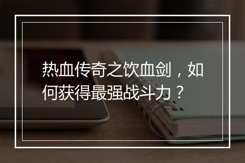 热血传奇之饮血剑，如何获得最强战斗力？