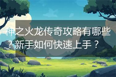 神之火龙传奇攻略有哪些？新手如何快速上手？