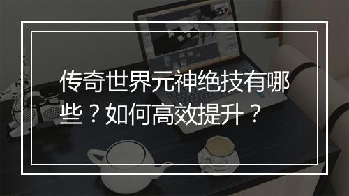 传奇世界元神绝技有哪些？如何高效提升？