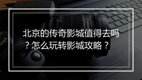 北京的传奇影城值得去吗？怎么玩转影城攻略？