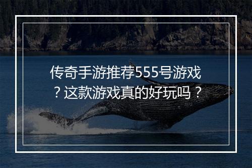 传奇手游推荐555号游戏？这款游戏真的好玩吗？