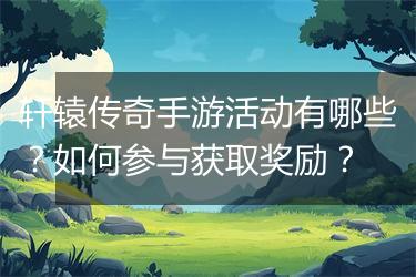 轩辕传奇手游活动有哪些？如何参与获取奖励？