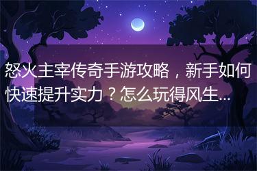 怒火主宰传奇手游攻略，新手如何快速提升实力？怎么玩得风生水起？