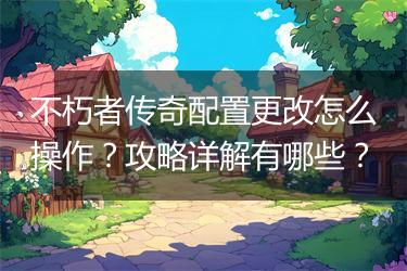 不朽者传奇配置更改怎么操作？攻略详解有哪些？