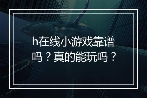 h在线小游戏靠谱吗？真的能玩吗？