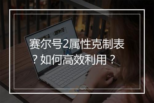 赛尔号2属性克制表？如何高效利用？