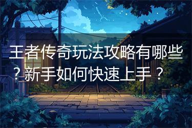 王者传奇玩法攻略有哪些？新手如何快速上手？