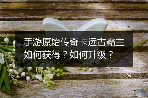 手游原始传奇卡远古霸主如何获得？如何升级？
