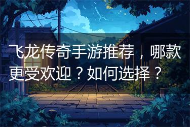 飞龙传奇手游推荐，哪款更受欢迎？如何选择？