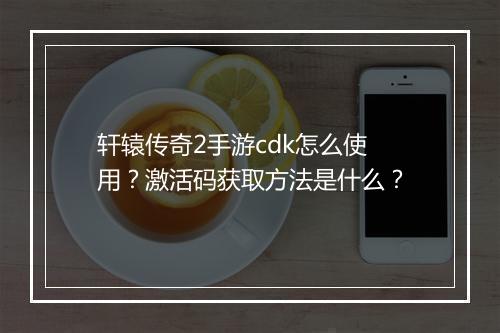 轩辕传奇2手游cdk怎么使用？激活码获取方法是什么？