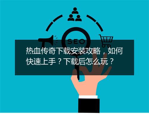 热血传奇下载安装攻略，如何快速上手？下载后怎么玩？