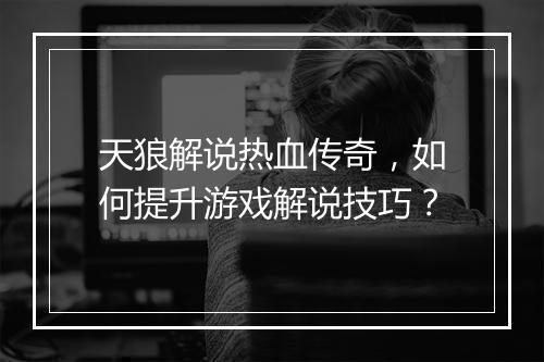 天狼解说热血传奇，如何提升游戏解说技巧？